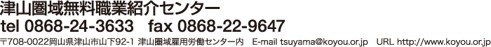 津山圏域無料職業紹介センター　tel 0868-24-3633   fax 0868-22-9647　〒708-0022岡山県津山市山下92-1 津山圏域雇用労働センター内　E-mail tsuyama@koyou.or.jp　URL http://www.koyou.or.jp